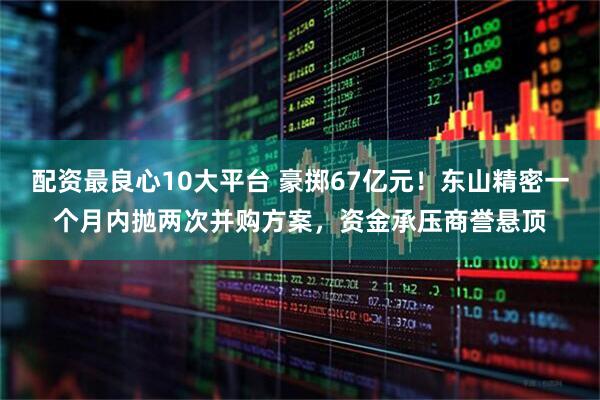 配资最良心10大平台 豪掷67亿元！东山精密一个月内抛两次并购方案，资金承压商誉悬顶