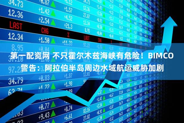 第一配资网 不只霍尔木兹海峡有危险！BIMCO警告：阿拉伯半岛周边水域航运威胁加剧