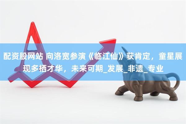 配资股网站 向洛宽参演《临江仙》获肯定，童星展现多栖才华，未来可期_发展_非遗_专业