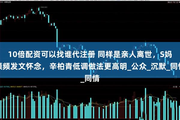 10倍配资可以找谁代注册 同样是亲人离世，S妈频频发文怀念，辛柏青低调做法更高明_公众_沉默_同情