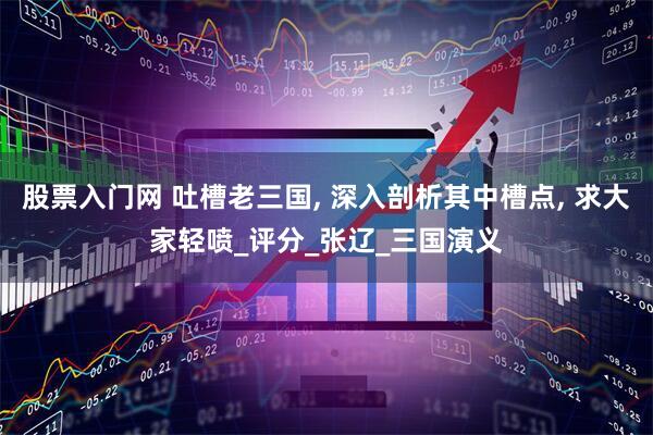 股票入门网 吐槽老三国, 深入剖析其中槽点, 求大家轻喷_评分_张辽_三国演义