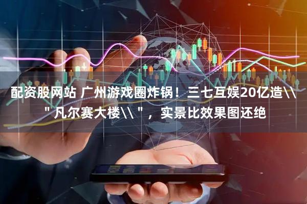 配资股网站 广州游戏圈炸锅！三七互娱20亿造\＂凡尔赛大楼\＂，实景比效果图还绝