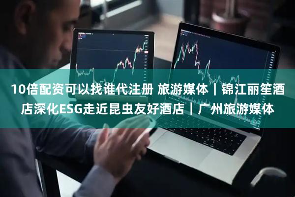 10倍配资可以找谁代注册 旅游媒体｜锦江丽笙酒店深化ESG走近昆虫友好酒店｜广州旅游媒体
