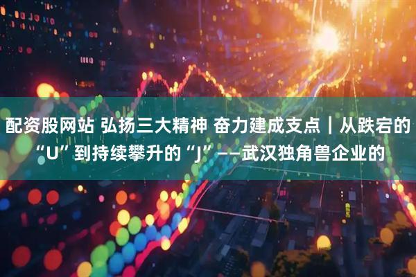 配资股网站 弘扬三大精神 奋力建成支点｜从跌宕的“U”到持续攀升的“J”——武汉独角兽企业的