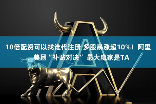 10倍配资可以找谁代注册 多股暴涨超10%！阿里、美团“补贴对决” 最大赢家是TA