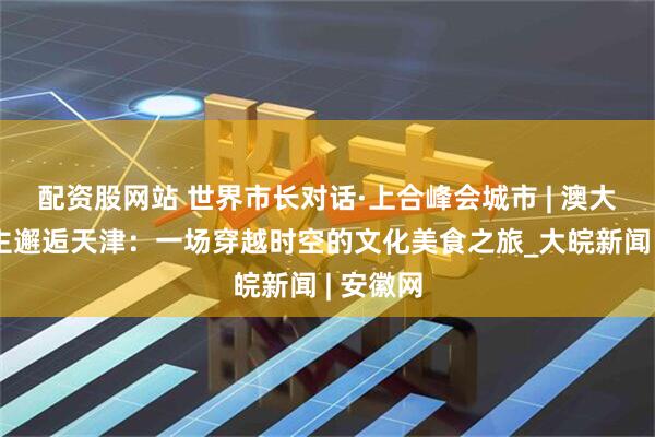 配资股网站 世界市长对话·上合峰会城市 | 澳大利亚博主邂逅天津：一场穿越时空的文化美食之旅_大皖新闻 | 安徽网