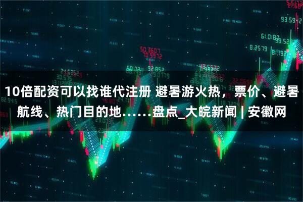 10倍配资可以找谁代注册 避暑游火热，票价、避暑航线、热门目的地……盘点_大皖新闻 | 安徽网