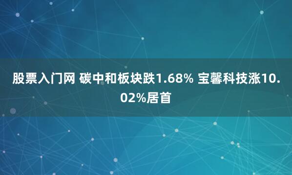 股票入门网 碳中和板块跌1.68% 宝馨科技涨10.02%居首