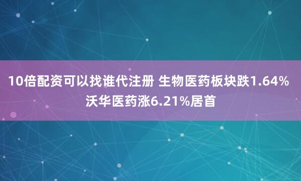10倍配资可以找谁代注册 生物医药板块跌1.64% 沃华医药涨6.21%居首