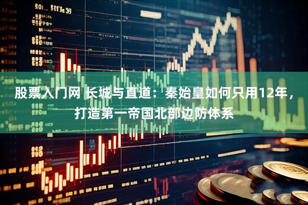 股票入门网 长城与直道：秦始皇如何只用12年，打造第一帝国北部边防体系
