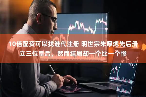 10倍配资可以找谁代注册 明世宗朱厚熜先后册立三位皇后，然而结局却一个比一个惨