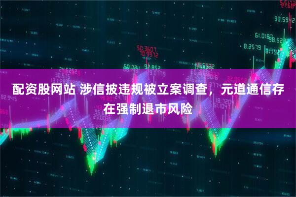 配资股网站 涉信披违规被立案调查，元道通信存在强制退市风险