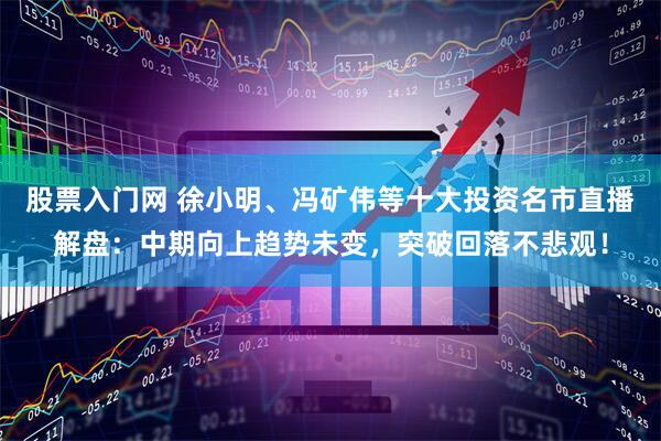 股票入门网 徐小明、冯矿伟等十大投资名市直播解盘：中期向上趋势未变，突破回落不悲观！