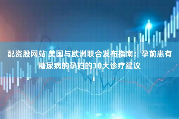 配资股网站 美国与欧洲联合发布指南：孕前患有糖尿病的孕妇的10大诊疗建议