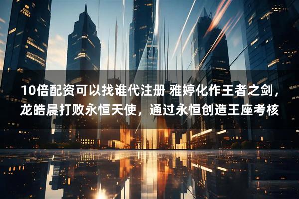 10倍配资可以找谁代注册 雅婷化作王者之剑，龙皓晨打败永恒天使，通过永恒创造王座考核