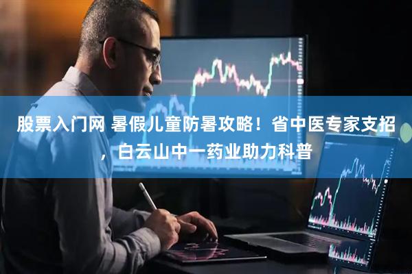 股票入门网 暑假儿童防暑攻略！省中医专家支招，白云山中一药业助力科普