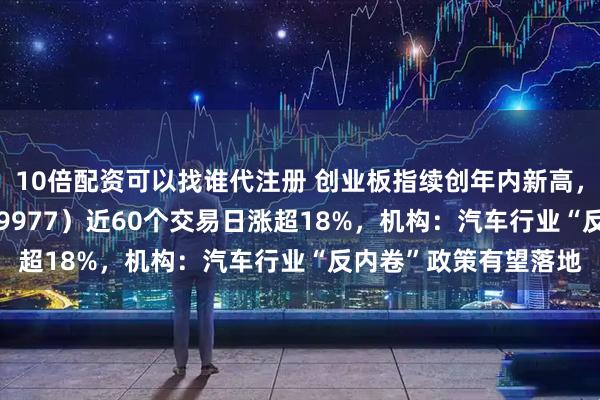 10倍配资可以找谁代注册 创业板指续创年内新高，创业板ETF天弘（159977）近60个交易日涨超18%，机构：汽车行业“反内卷”政策有望落地