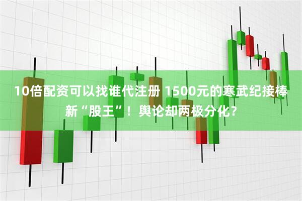 10倍配资可以找谁代注册 1500元的寒武纪接棒新“股王”！舆论却两极分化？