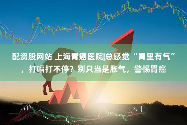 配资股网站 上海胃癌医院|总感觉 “胃里有气”，打嗝打不停？别只当是胀气，警惕胃癌