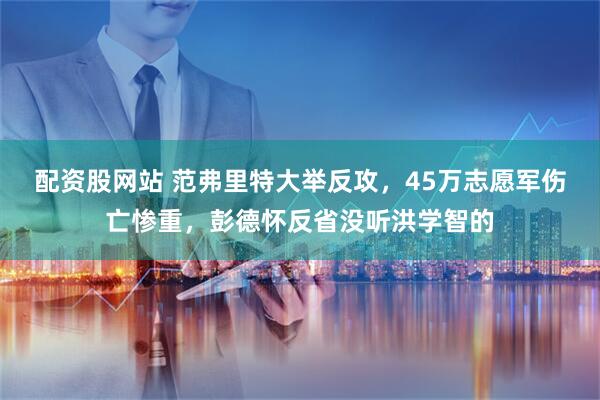 配资股网站 范弗里特大举反攻，45万志愿军伤亡惨重，彭德怀反省没听洪学智的
