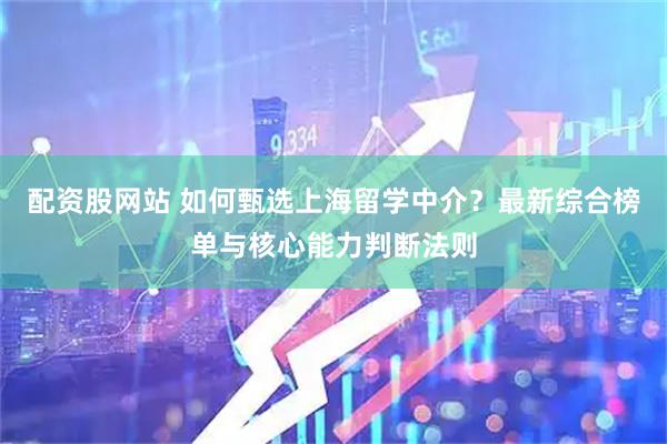 配资股网站 如何甄选上海留学中介?最新综合榜单与核心能力判断法则