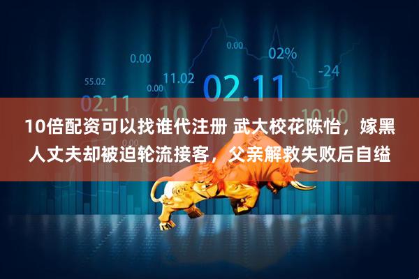 10倍配资可以找谁代注册 武大校花陈怡,嫁黑人丈夫却被迫轮流接客,父亲解救失败后自缢